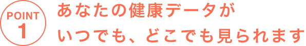 POINT1 あなたの健康データがいつでも、どこでも見られます