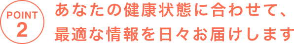 POINT2 あなたの健康状態に合わせて、最適な情報を日々お届けします